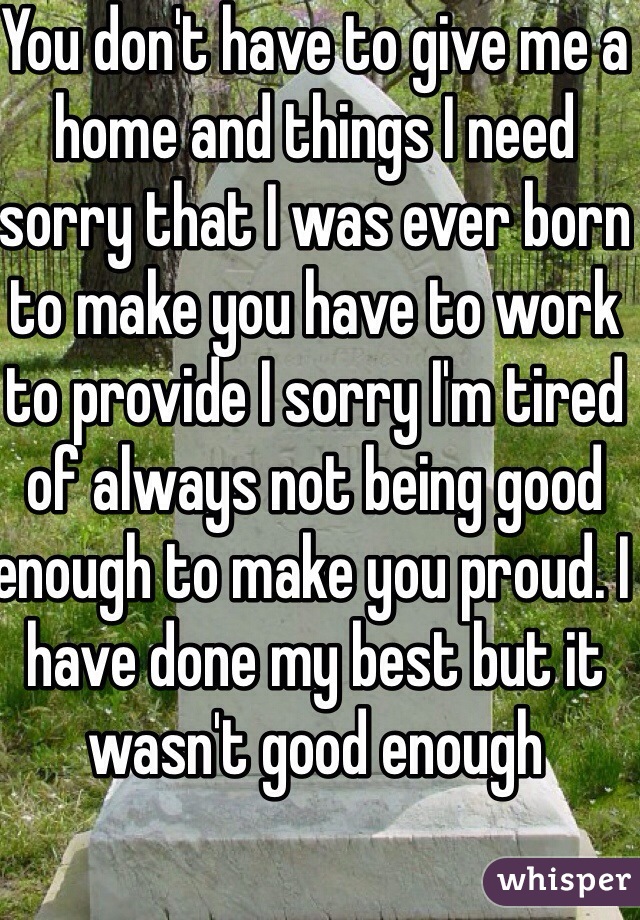 You don't have to give me a home and things I need sorry that I was ever born to make you have to work to provide I sorry I'm tired of always not being good enough to make you proud. I have done my best but it wasn't good enough 