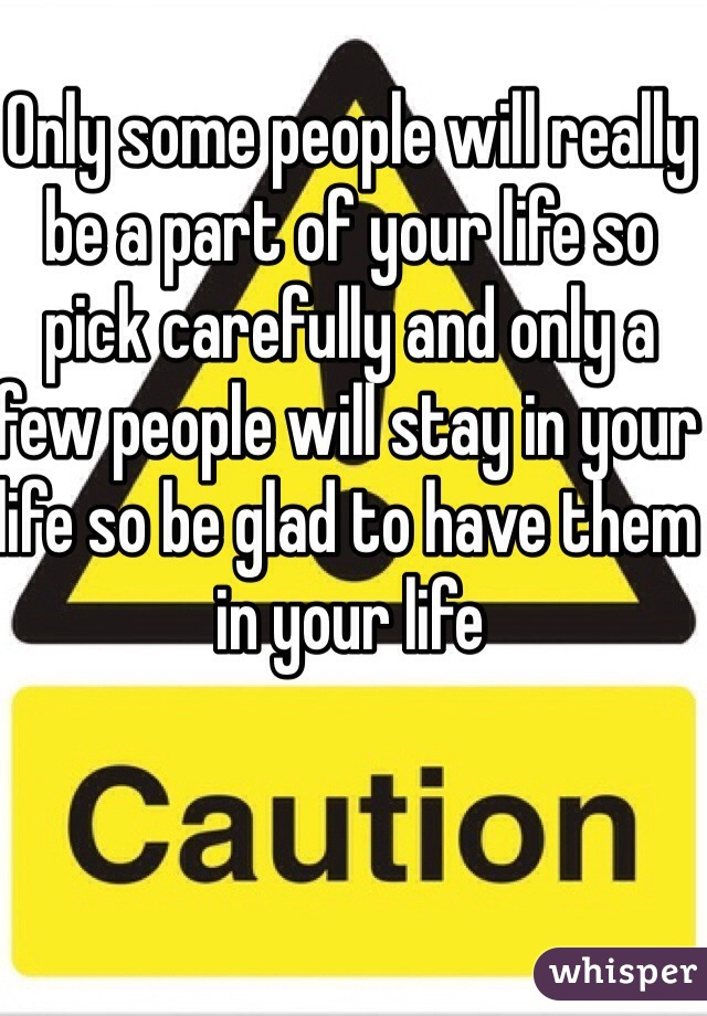 Only some people will really be a part of your life so pick carefully and only a few people will stay in your life so be glad to have them in your life