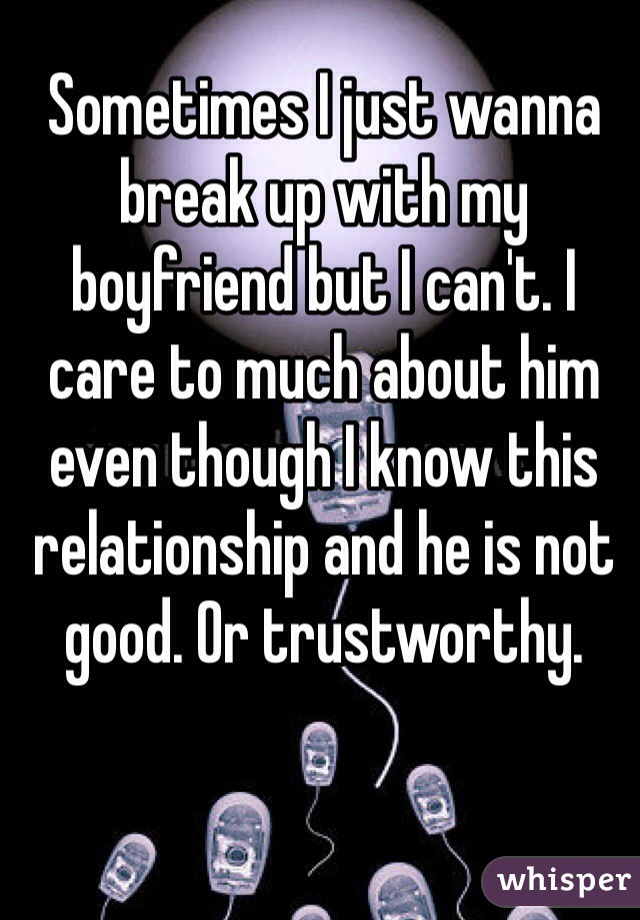 Sometimes I just wanna break up with my boyfriend but I can't. I care to much about him even though I know this relationship and he is not good. Or trustworthy. 