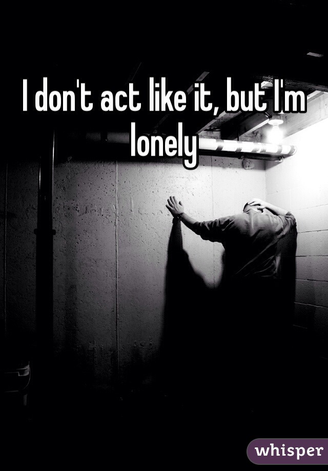 I don't act like it, but I'm lonely