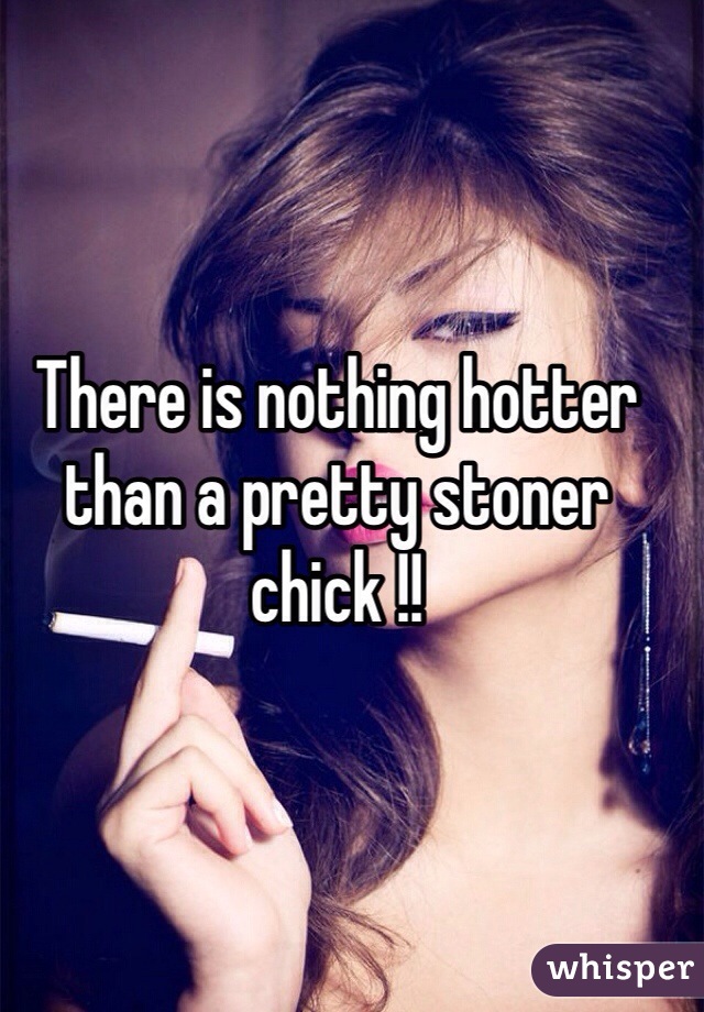 There is nothing hotter than a pretty stoner chick !!