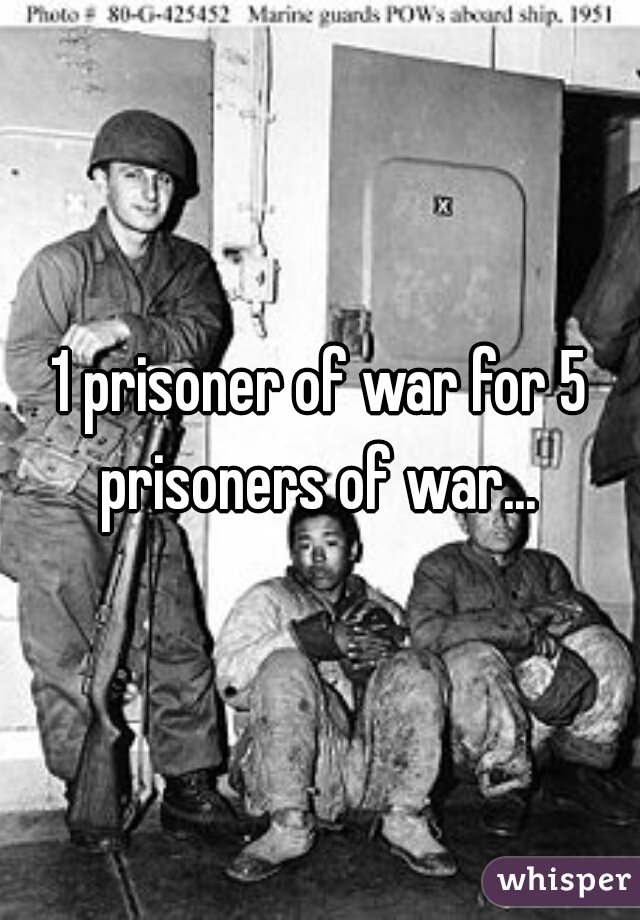 1 prisoner of war for 5 prisoners of war... 