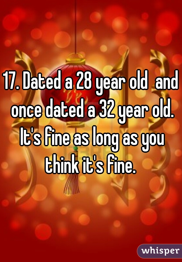 17. Dated a 28 year old  and once dated a 32 year old. It's fine as long as you think it's fine. 