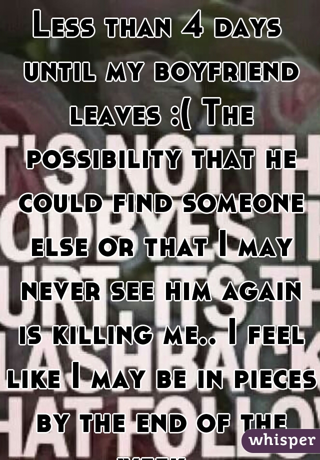 Less than 4 days until my boyfriend leaves :( The possibility that he could find someone else or that I may never see him again is killing me.. I feel like I may be in pieces by the end of the week. 