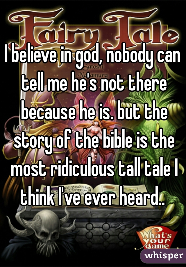 I believe in god, nobody can tell me he's not there because he is. but the story of the bible is the most ridiculous tall tale I think I've ever heard.. 