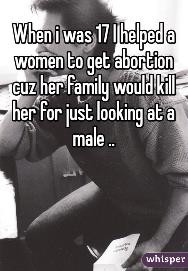 When i was 17 I helped a women to get abortion cuz her family would kill her for just looking at a male ..  