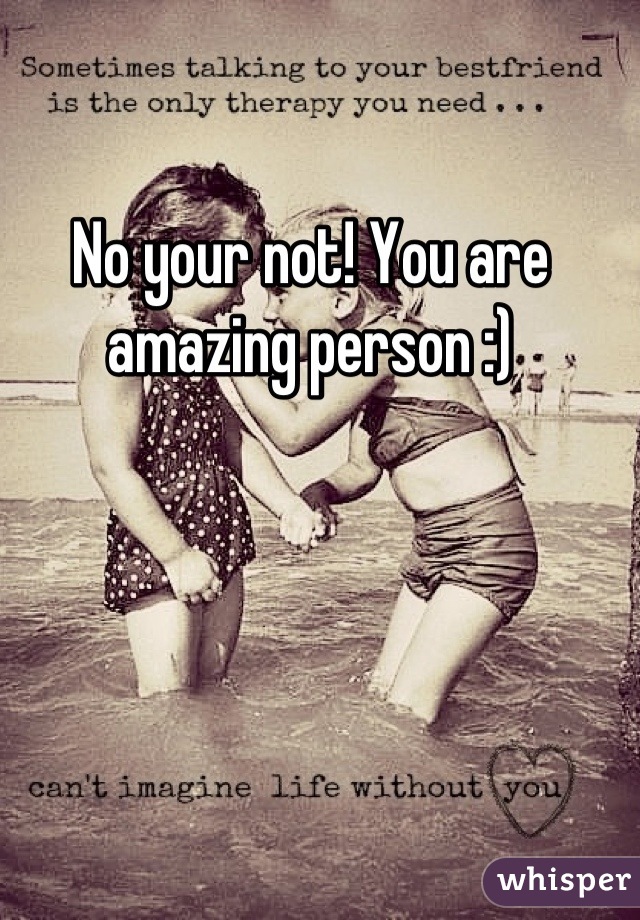 No your not! You are amazing person :)