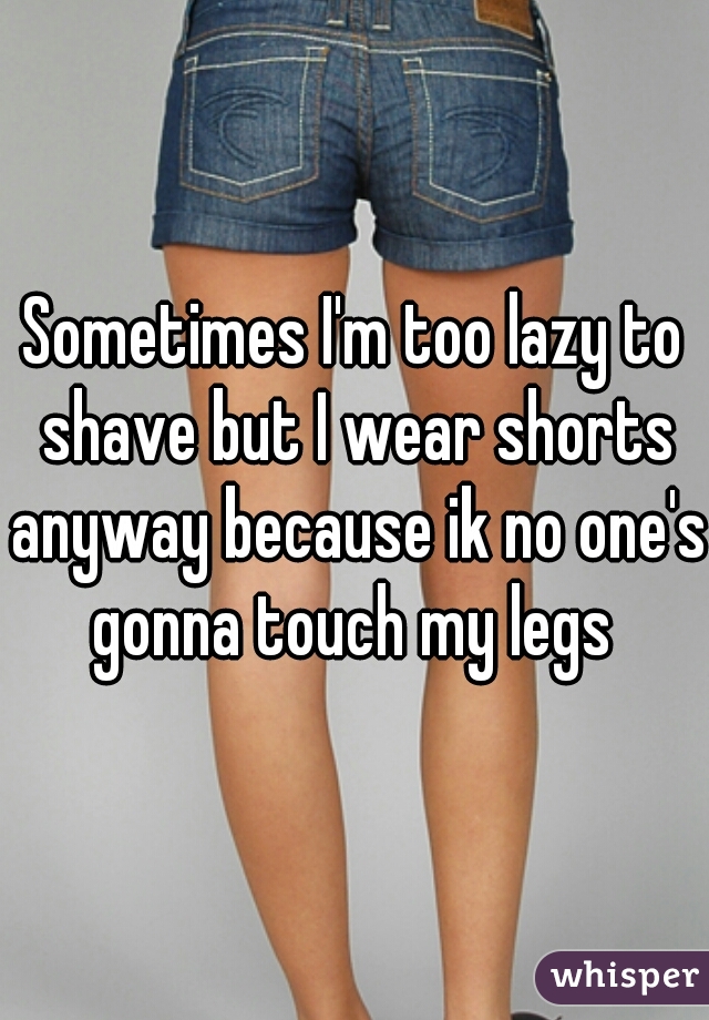 Sometimes I'm too lazy to shave but I wear shorts anyway because ik no one's gonna touch my legs 