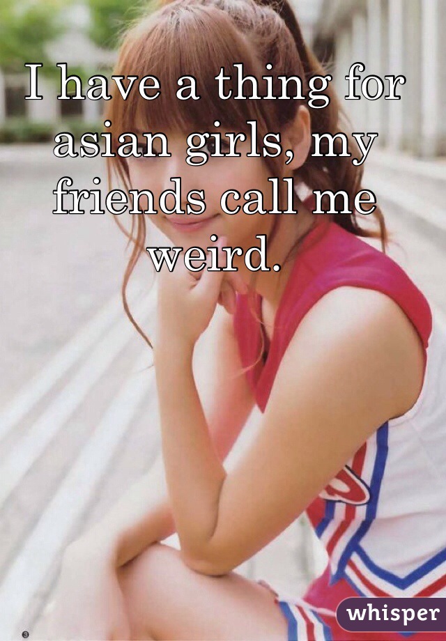 I have a thing for asian girls, my friends call me weird.  