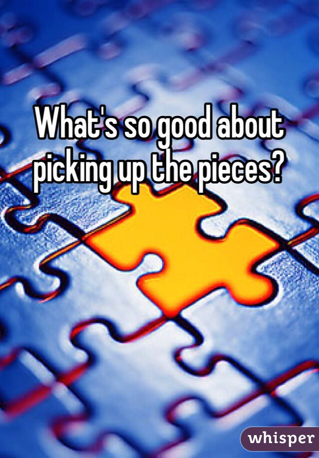 What's so good about picking up the pieces?