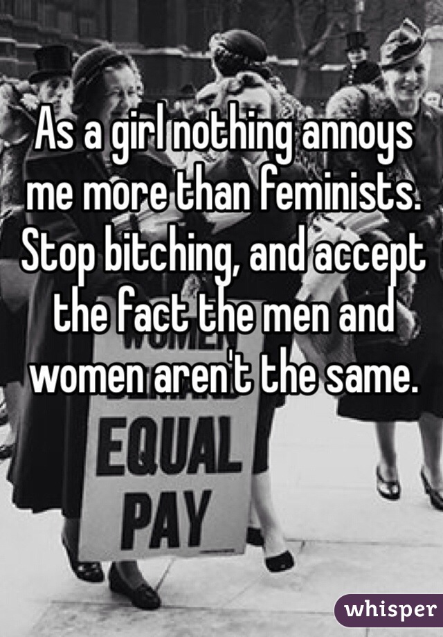 As a girl nothing annoys me more than feminists. Stop bitching, and accept the fact the men and women aren't the same.