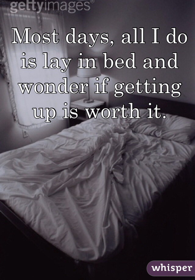 Most days, all I do is lay in bed and wonder if getting up is worth it. 