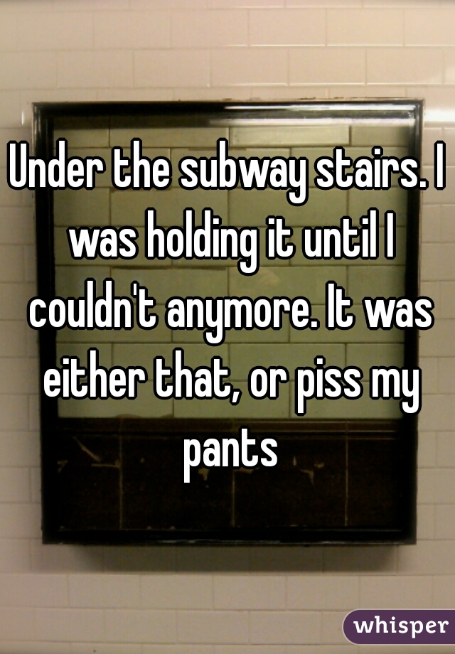 Under the subway stairs. I was holding it until I couldn't anymore. It was either that, or piss my pants