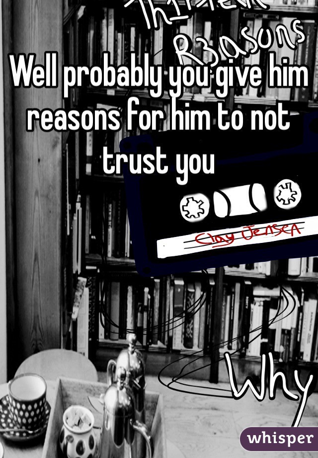 Well probably you give him reasons for him to not trust you 