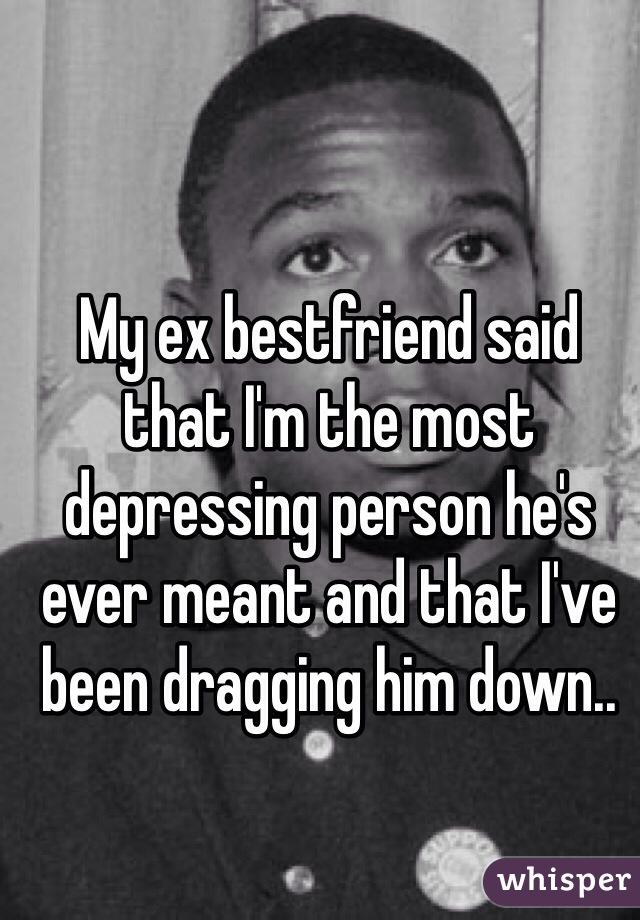 My ex bestfriend said that I'm the most depressing person he's ever meant and that I've been dragging him down..
