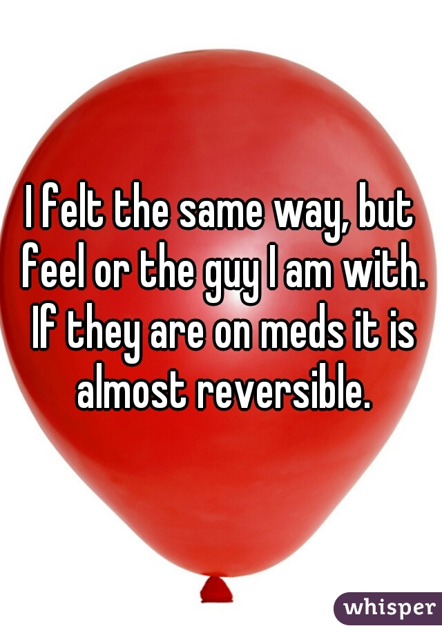 I felt the same way, but feel or the guy I am with. If they are on meds it is almost reversible.