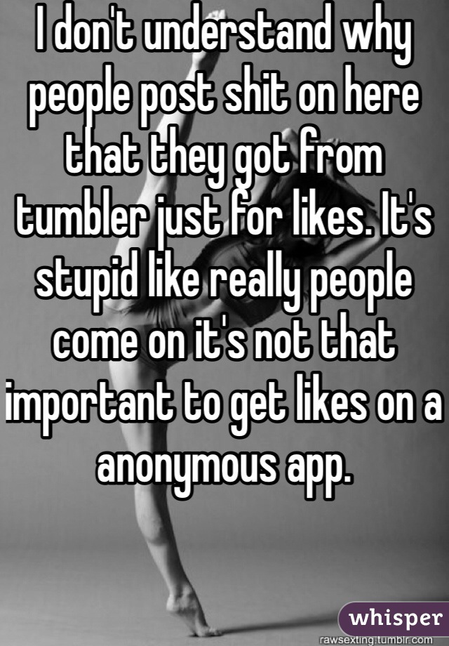 I don't understand why people post shit on here that they got from tumbler just for likes. It's stupid like really people come on it's not that important to get likes on a anonymous app. 