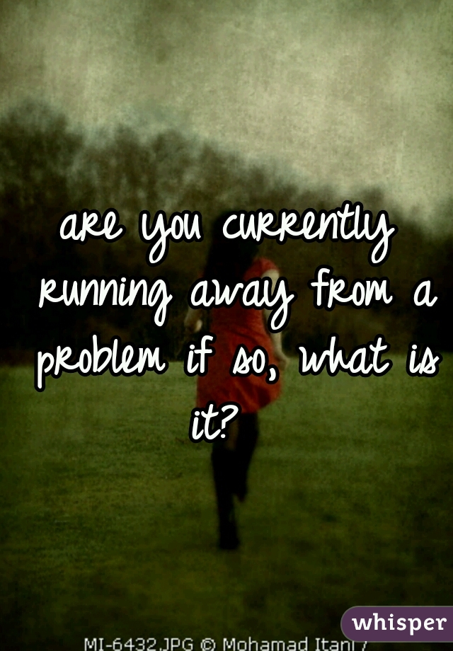 are you currently running away from a problem if so, what is it? 
