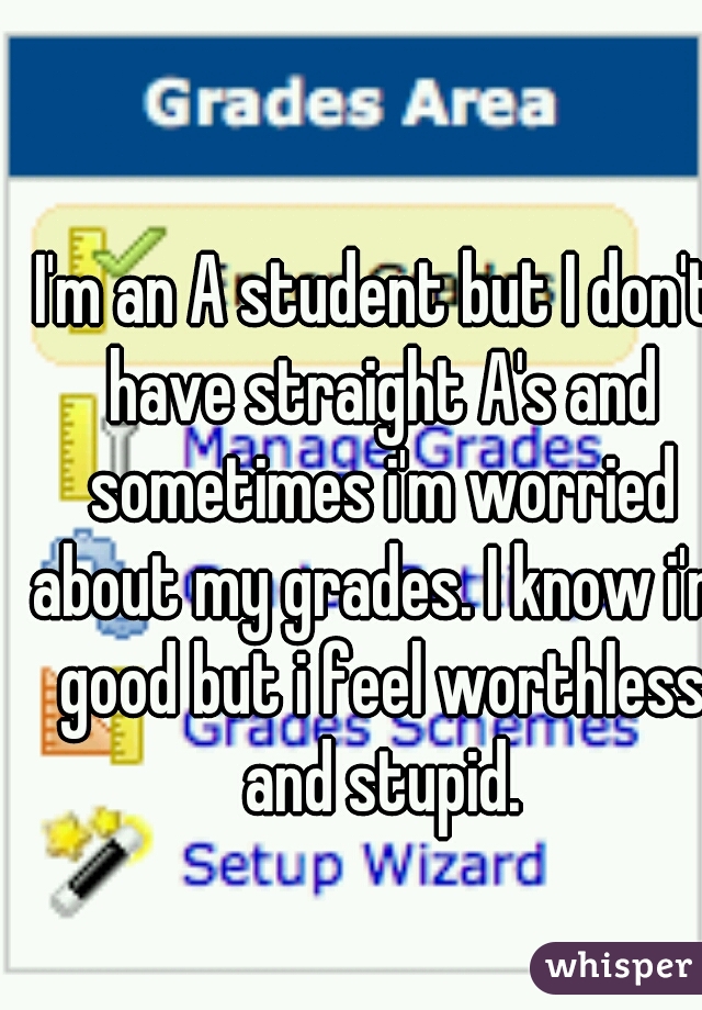 I'm an A student but I don't have straight A's and sometimes i'm worried about my grades. I know i'm good but i feel worthless and stupid.