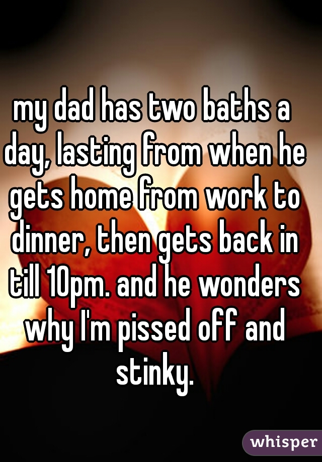 my dad has two baths a day, lasting from when he gets home from work to dinner, then gets back in till 10pm. and he wonders why I'm pissed off and stinky.