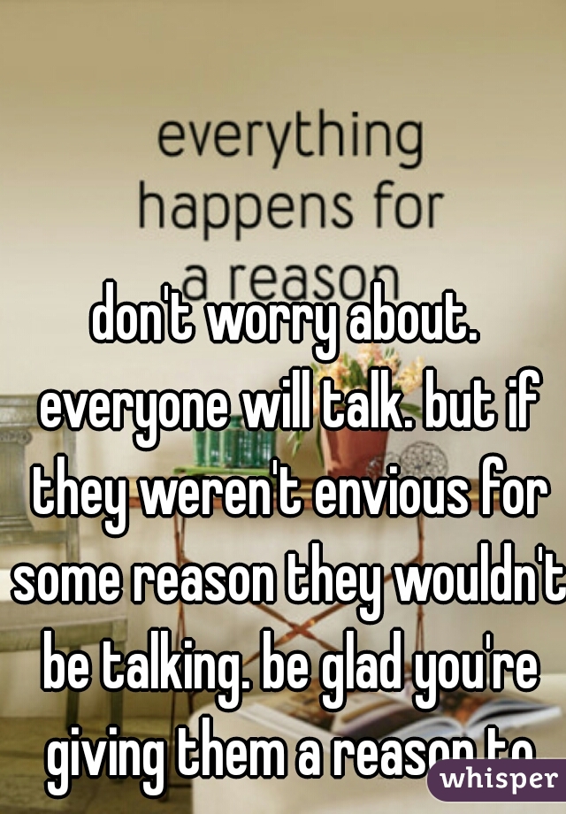 don't worry about. everyone will talk. but if they weren't envious for some reason they wouldn't be talking. be glad you're giving them a reason to