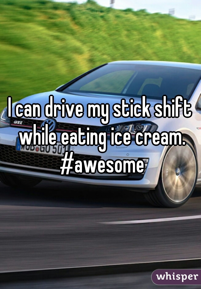 I can drive my stick shift while eating ice cream. #awesome