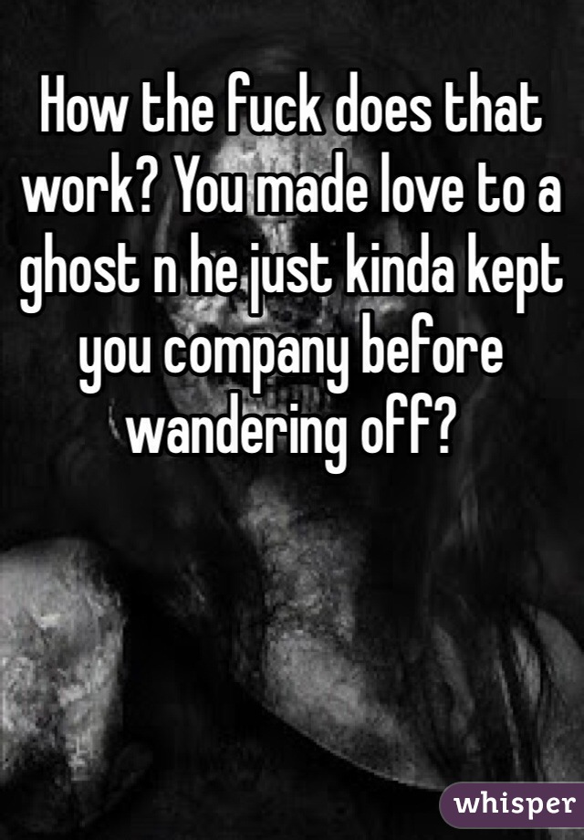 How the fuck does that work? You made love to a ghost n he just kinda kept you company before wandering off?