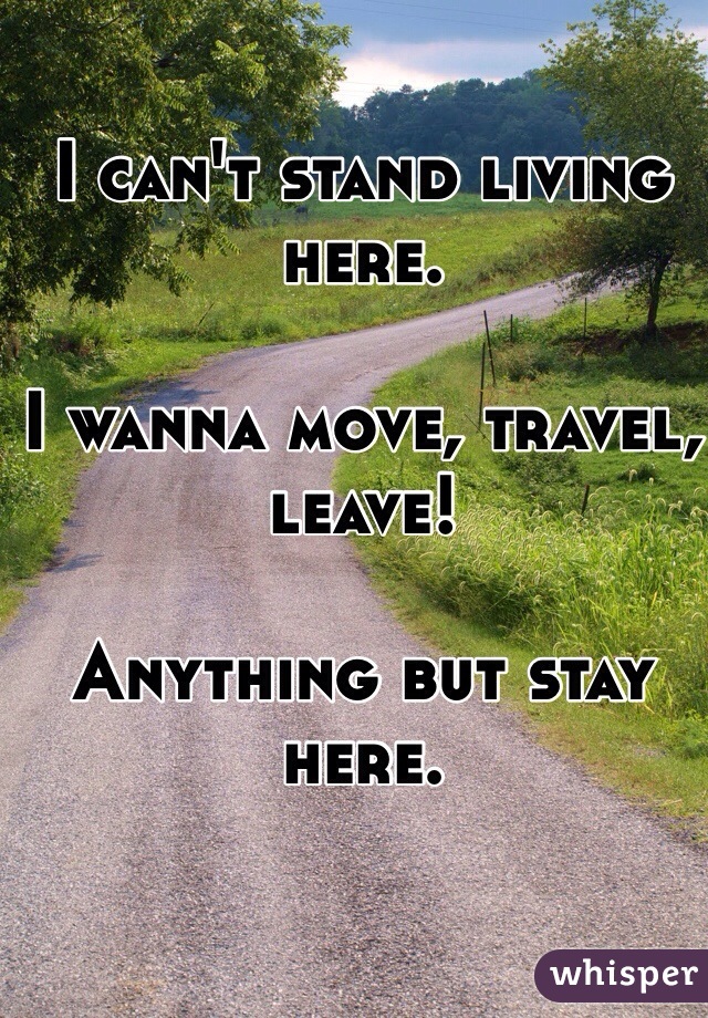 I can't stand living here.

I wanna move, travel, leave!

Anything but stay here.