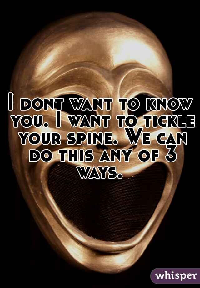 I dont want to know you. I want to tickle your spine. We can do this any of 3 ways. 