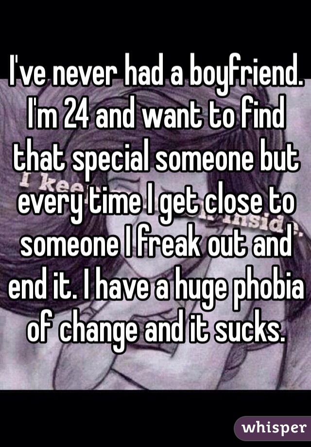 I've never had a boyfriend. I'm 24 and want to find that special someone but every time I get close to someone I freak out and end it. I have a huge phobia of change and it sucks. 