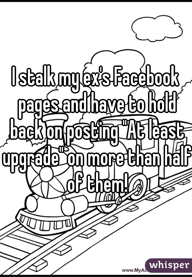 I stalk my ex's Facebook pages and have to hold back on posting "At least upgrade" on more than half of them!