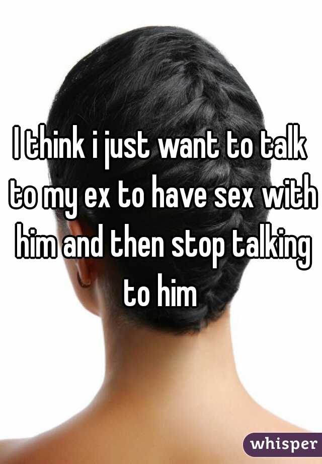 I think i just want to talk to my ex to have sex with him and then stop talking to him 