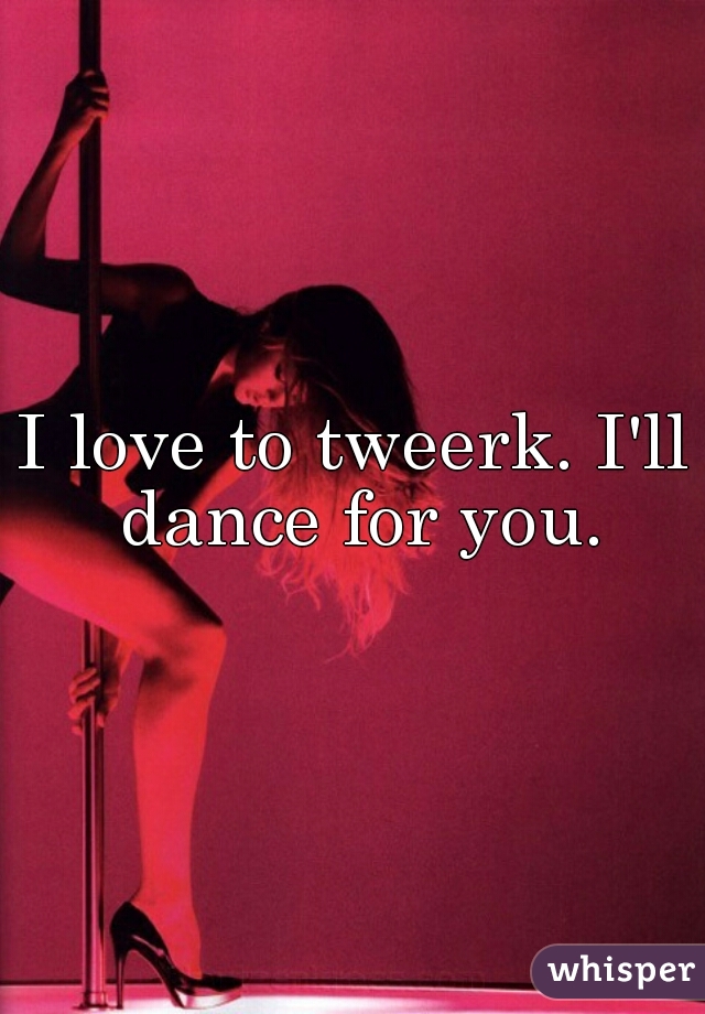 I love to tweerk. I'll dance for you.