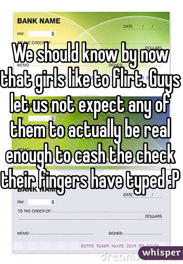 We should know by now that girls like to flirt. Guys let us not expect any of them to actually be real enough to cash the check their fingers have typed :P