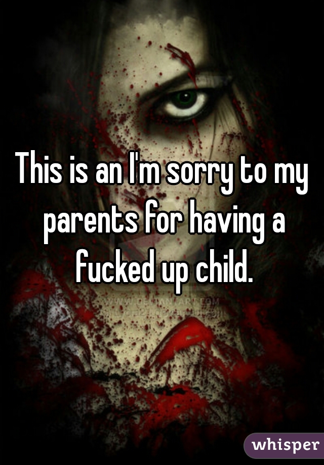 This is an I'm sorry to my parents for having a fucked up child.