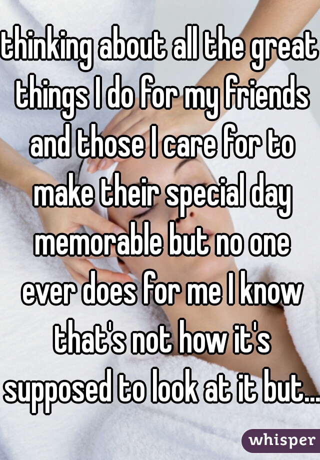 thinking about all the great things I do for my friends and those I care for to make their special day memorable but no one ever does for me I know that's not how it's supposed to look at it but...