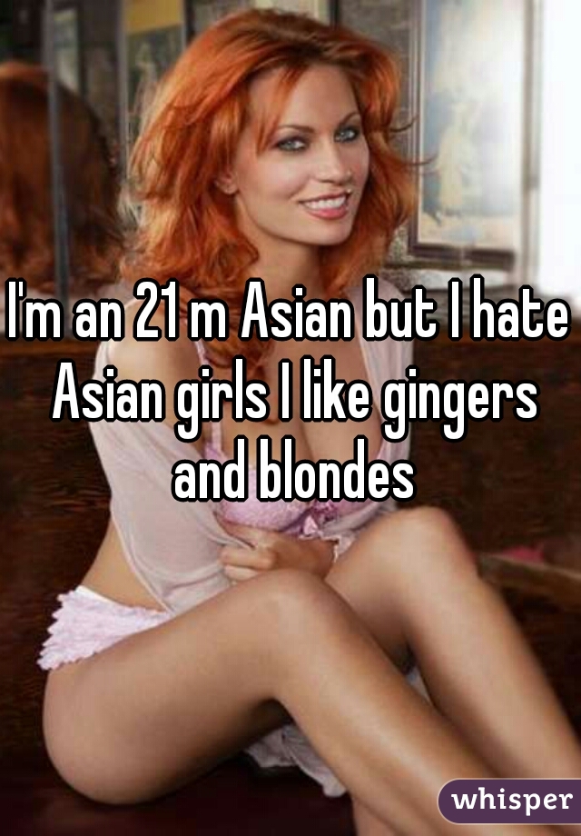 I'm an 21 m Asian but I hate Asian girls I like gingers and blondes