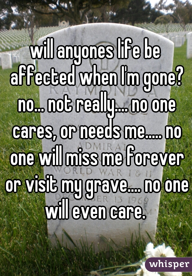 will anyones life be affected when I'm gone? no... not really.... no one cares, or needs me..... no one will miss me forever or visit my grave.... no one will even care. 