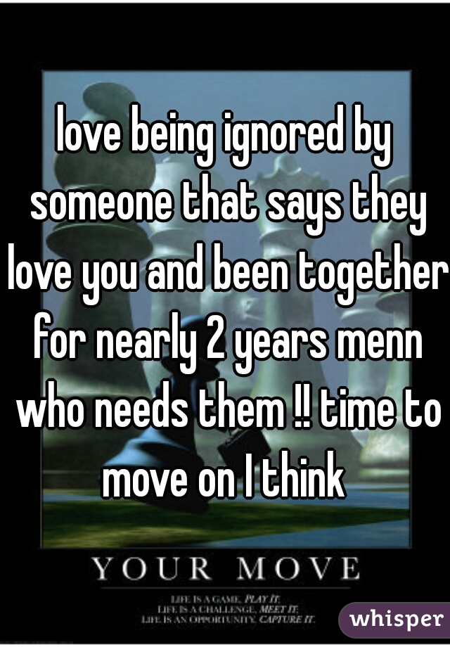 love being ignored by someone that says they love you and been together for nearly 2 years menn who needs them !! time to move on I think 