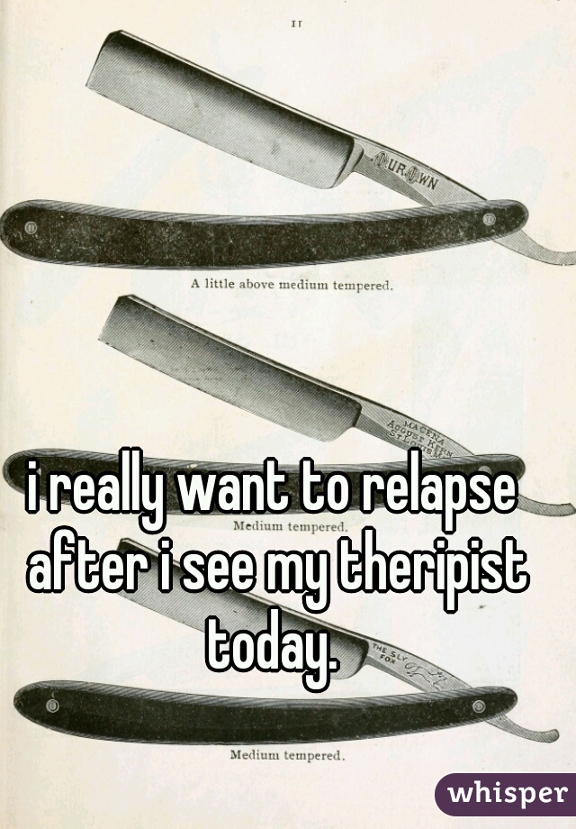 i really want to relapse after i see my theripist today. 