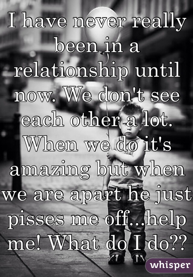 I have never really been in a relationship until now. We don't see each other a lot. When we do it's amazing but when we are apart he just pisses me off...help me! What do I do??