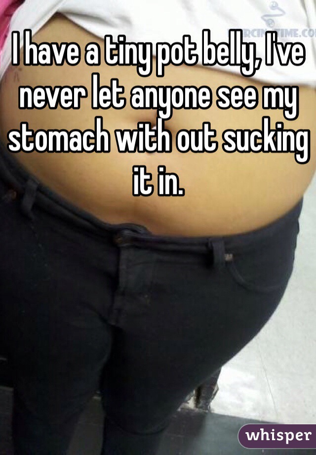 I have a tiny pot belly, I've never let anyone see my stomach with out sucking it in.