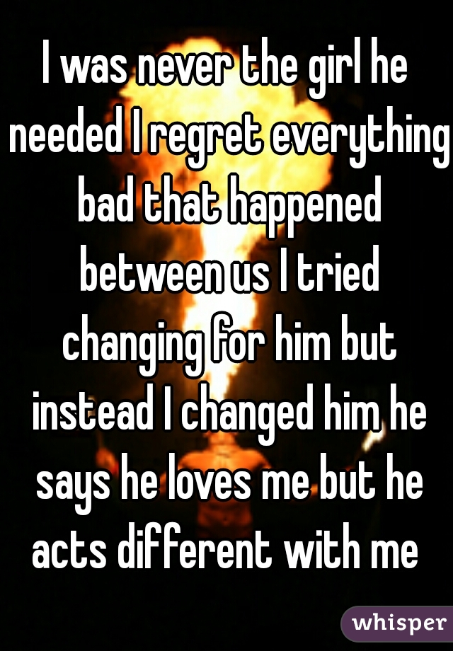 I was never the girl he needed I regret everything bad that happened between us I tried changing for him but instead I changed him he says he loves me but he acts different with me 