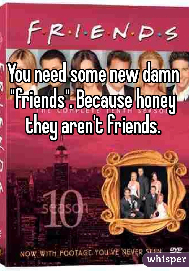 You need some new damn "friends". Because honey they aren't friends. 