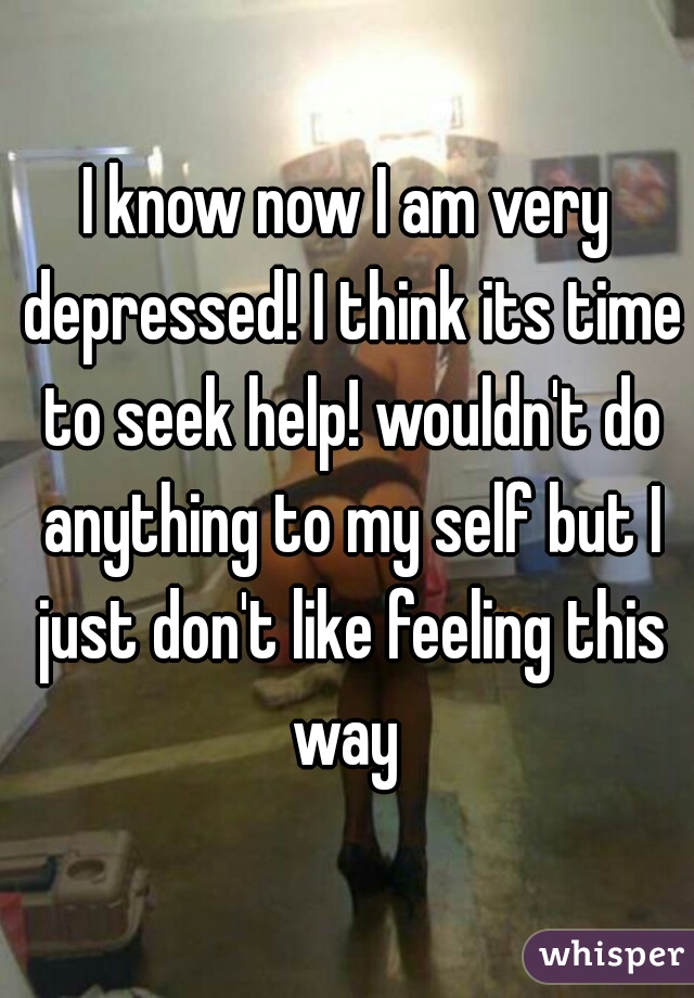 I know now I am very depressed! I think its time to seek help! wouldn't do anything to my self but I just don't like feeling this way 