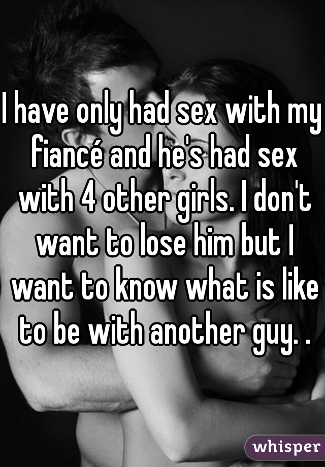 I have only had sex with my fiancé and he's had sex with 4 other girls. I don't want to lose him but I want to know what is like to be with another guy. .