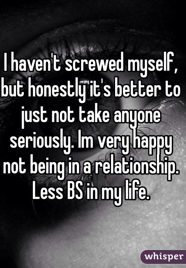 I haven't screwed myself, but honestly it's better to just not take anyone seriously. Im very happy not being in a relationship. Less BS in my life. 