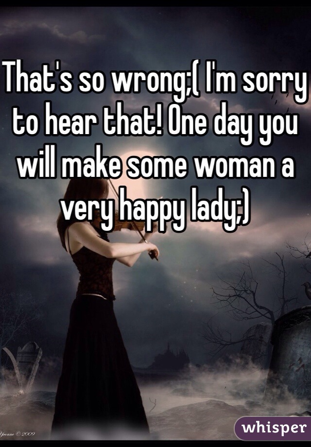 That's so wrong;( I'm sorry to hear that! One day you will make some woman a very happy lady;)