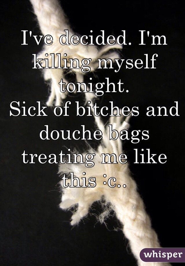 I've decided. I'm killing myself tonight. 
Sick of bitches and douche bags treating me like this :c..