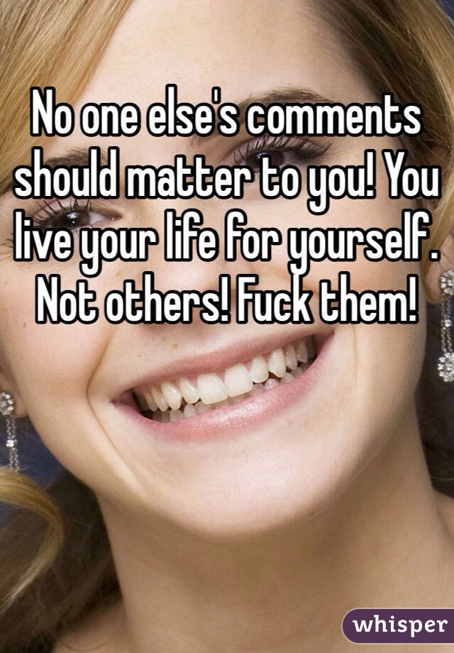 No one else's comments should matter to you! You live your life for yourself. Not others! Fuck them! 